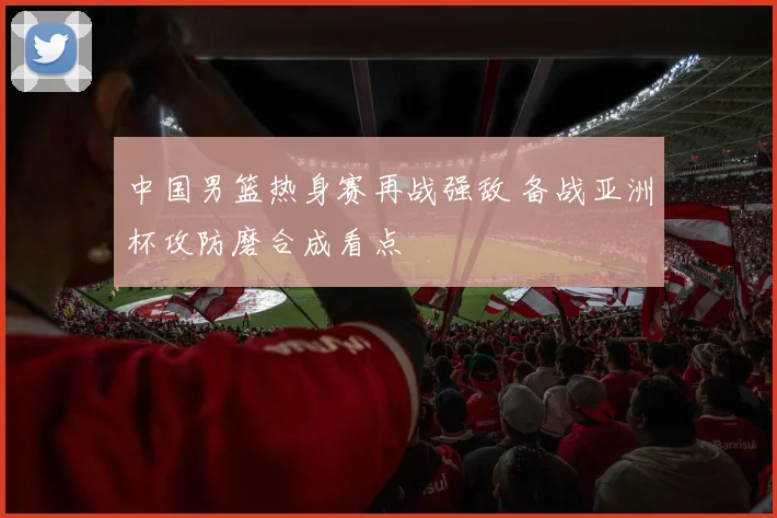 中国男篮热身赛再战强敌 备战亚洲杯攻防磨合成看点
