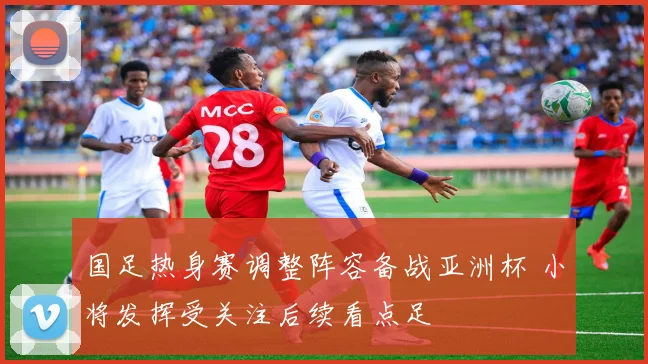 国足热身赛调整阵容备战亚洲杯 小将发挥受关注后续看点足
