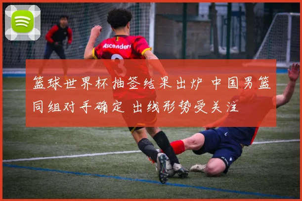 篮球世界杯抽签结果出炉 中国男篮同组对手确定 出线形势受关注