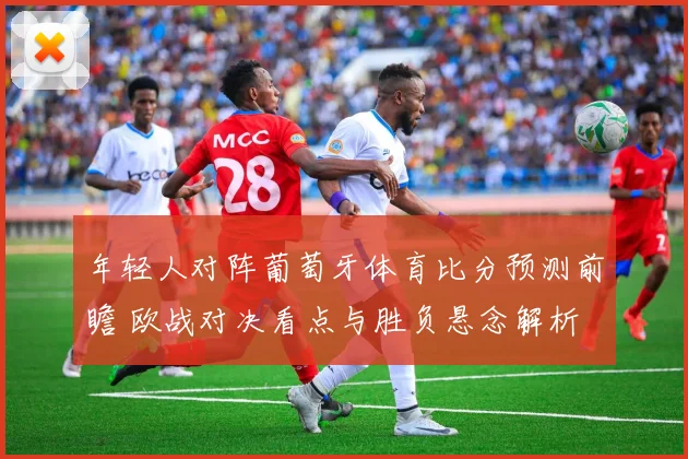年轻人对阵葡萄牙体育比分预测前瞻 欧战对决看点与胜负悬念解析