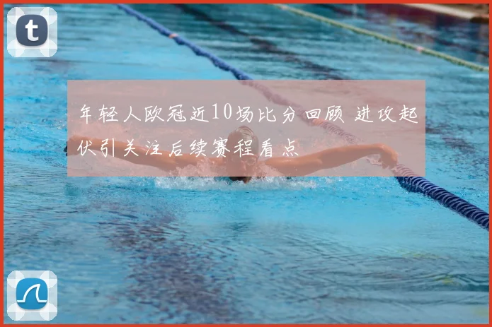 年轻人欧冠近10场比分回顾 进攻起伏引关注后续赛程看点