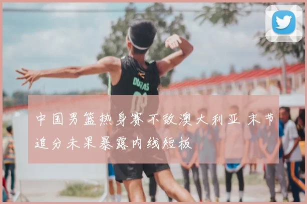 中国男篮热身赛不敌澳大利亚 末节追分未果暴露内线短板