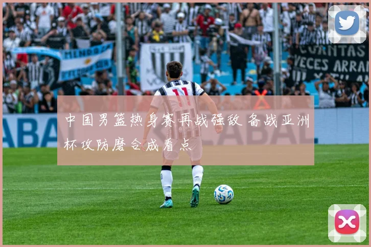 中国男篮热身赛再战强敌 备战亚洲杯攻防磨合成看点