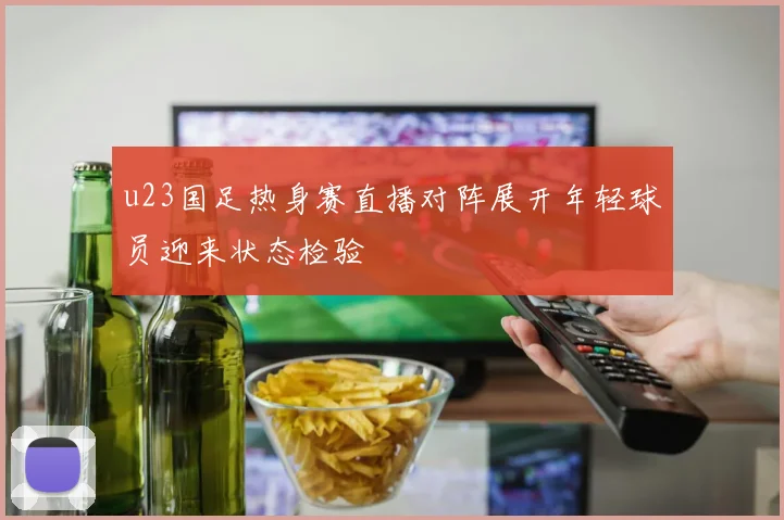 u23国足热身赛直播对阵展开年轻球员迎来状态检验