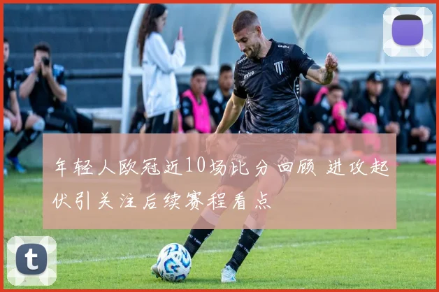 年轻人欧冠近10场比分回顾 进攻起伏引关注后续赛程看点
