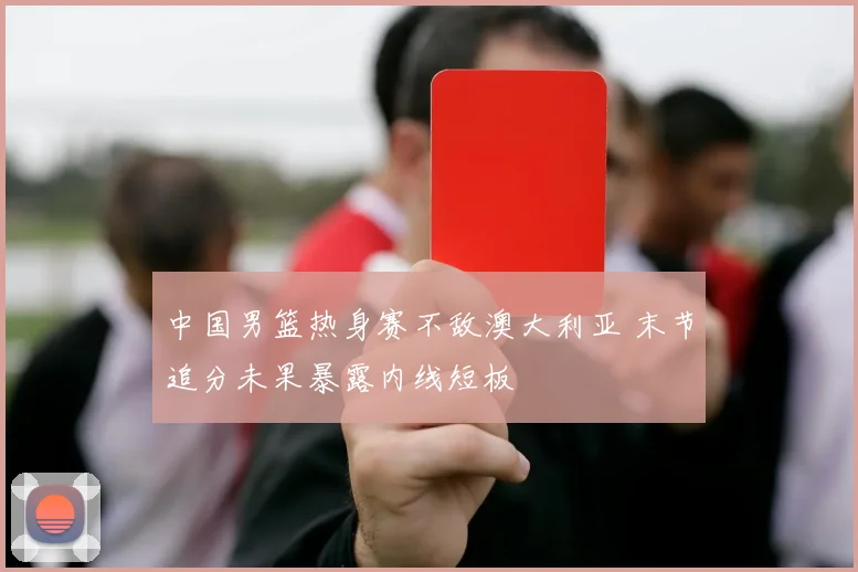 中国男篮热身赛不敌澳大利亚 末节追分未果暴露内线短板