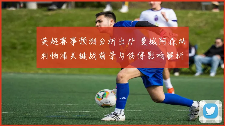 英超赛事预测分析出炉 曼城阿森纳利物浦关键战前景与伤停影响解析