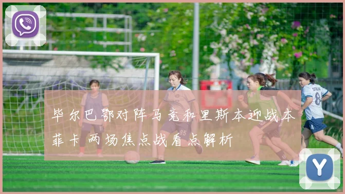 毕尔巴鄂对阵马竞和里斯本迎战本菲卡 两场焦点战看点解析