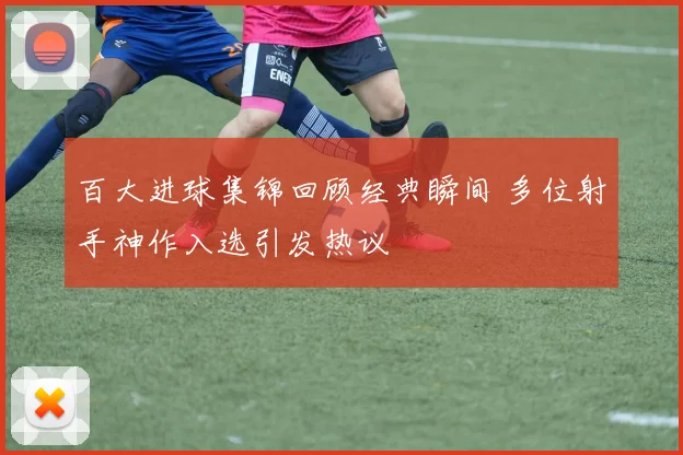 百大进球集锦回顾经典瞬间 多位射手神作入选引发热议