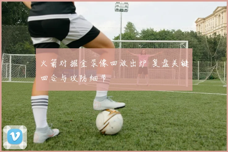 火箭对掘金录像回放出炉 复盘关键回合与攻防细节
