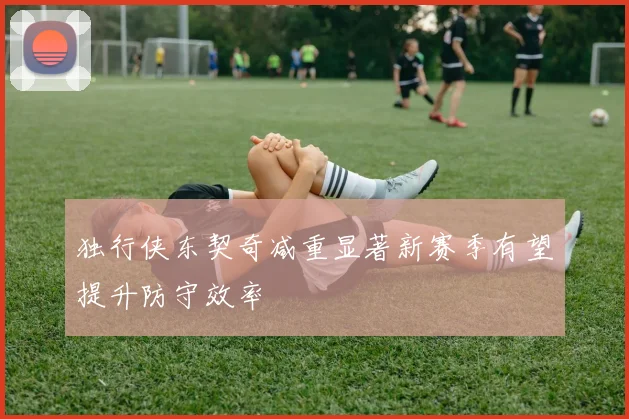 独行侠东契奇减重显著新赛季有望提升防守效率